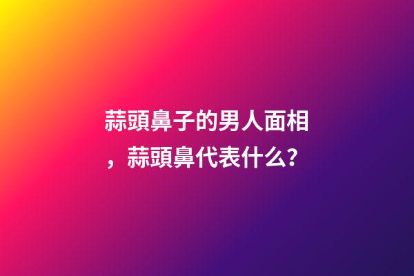 蒜頭鼻子的男人面相，蒜頭鼻代表什么？
